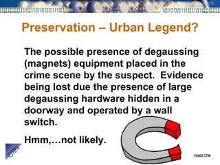 Preservation – Urban Legend? The possible presence of degaussing (magnets) equipment placed in the crime scene by the suspect.  Evidence being lost due the presence of large degaussing hardware hidden in a doorway and operated by a wall switch. Hmm,…not likely. 