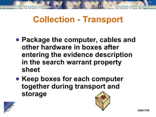 Collection - Transport Package the computer, cables and other hardware in boxes after entering the evidence description in the search warrant property sheet Keep boxes for each computer together during transport and storage 