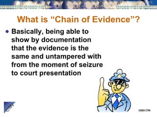 What is “Chain of Evidence”? Basically, being able to show by documentation that the evidence is the same and untampered with from the moment of seizure to court presentation 