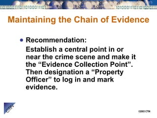 Maintaining the Chain of Evidence Recommendation: Establish a central point in or near the crime scene and make it the “Evidence Collection Point”.  Then designation a “Property Officer” to log in and mark evidence. 