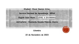 Student: Oscar Suarez Arias
Servicio Nacional de Aprendizaje, SENA
English Does Work – LEVEL 6 (51240092)
instructora: Hasbleidy Dayana Palacios Osorio
Colombia
22 de Noviembre de 2023
 