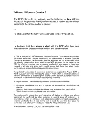 Evidence - 2010 paper - Question: 3


The DPP intends to rely primarily on the testimony of two Witness
Protection Programme (WPP) witnesses and, if necessary, the written
statements they made earlier to gardai.

…

He also says that the WPP witnesses were former rivals of his.


…

He believes that they struck a deal with the DPP after they were
threatened with prosecution for murder and other offences


In DPP V. Gilligan SC, 23rd November 2005 the Supreme Court rejected submissions
that stricter evidentiary controls should apply to ‘supergrasses’ or Witness Protection
Programme witnesses. While the two potential witnesses are not accomplices, given
the reliability concerns that would attach to two WPP witnesses (on the basis that the
WPP by offering incentives may encourage unreliability) who appear to have been
involved in at least one shoot out it would appear that these two would require
corroboration to an extent at least equivalent to accomplices.

The potential weaknesses of accomplice evidence was exposed in People (DPP) v.
Ward, SCC, 27th November 1998 (CCA); [2002] R (CCA) when an initial conviction was
achieved on the basis of evidence given by one Charles Bowden, evidence which was
later shown (in other criminal trials) to be completely unreliable.

In Gilligan Denham J set out three requirements for corroboration evidence:

    Firstly that the evidence must tend ‘to implicate the accused in the commission of the
    offence’.
    Secondly, that the second piece of evidence must be independent from the first.
    Thirdly, the corroborating evidence must be credible.

The requirement for independent proof means that a first piece of evidence (or a witness
testimonial) be confirmed by other evidence (a second piece of evidence). In
circumstances where two witnesses each attract corroboration warnings because of their
potential unreliability then it was [in the past at least] the view that they could not
corroborate each other (DPP v. Kilbourne [1973] AC 729, per Halisham LC).

In People DPP v. Morrisey CCA, 10th July 1998 Barron J said:
 