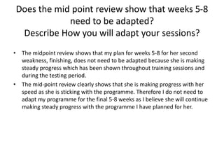 Does the mid point review show that weeks 5-8
need to be adapted?
Describe How you will adapt your sessions?
• The midpoint review shows that my plan for weeks 5-8 for her second
weakness, finishing, does not need to be adapted because she is making
steady progress which has been shown throughout training sessions and
during the testing period.
• The mid-point review clearly shows that she is making progress with her
speed as she is sticking with the programme. Therefore I do not need to
adapt my programme for the final 5-8 weeks as I believe she will continue
making steady progress with the programme I have planned for her.
 