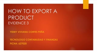 HOW TO EXPORT A
PRODUCT
EVIDENCE 3
YEIMY VIVIANA CORTES PEÑA
TECNOLOGO CONTABILIDAD Y FINANZAS
FICHA: 627020
 