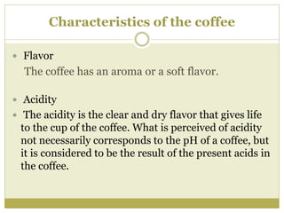 Characteristics of the coffee
 Flavor
The coffee has an aroma or a soft flavor.
 Acidity
 The acidity is the clear and dry flavor that gives life
to the cup of the coffee. What is perceived of acidity
not necessarily corresponds to the pH of a coffee, but
it is considered to be the result of the present acids in
the coffee.
 