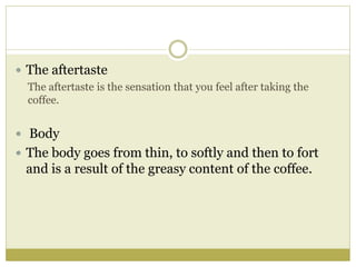  The aftertaste
The aftertaste is the sensation that you feel after taking the
coffee.
 Body
 The body goes from thin, to softly and then to fort
and is a result of the greasy content of the coffee.
 