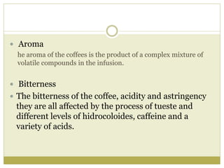  Aroma
he aroma of the coffees is the product of a complex mixture of
volatile compounds in the infusion.
 Bitterness
 The bitterness of the coffee, acidity and astringency
they are all affected by the process of tueste and
different levels of hidrocoloides, caffeine and a
variety of acids.
 