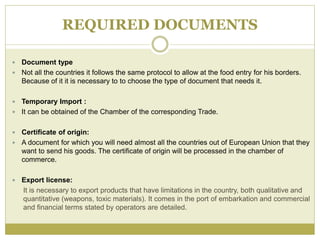 REQUIRED DOCUMENTS
 Document type
 Not all the countries it follows the same protocol to allow at the food entry for his borders.
Because of it it is necessary to to choose the type of document that needs it.
 Temporary Import :
 It can be obtained of the Chamber of the corresponding Trade.
 Certificate of origin:
 A document for which you will need almost all the countries out of European Union that they
want to send his goods. The certificate of origin will be processed in the chamber of
commerce.
 Export license:
It is necessary to export products that have limitations in the country, both qualitative and
quantitative (weapons, toxic materials). It comes in the port of embarkation and commercial
and financial terms stated by operators are detailed.
 
