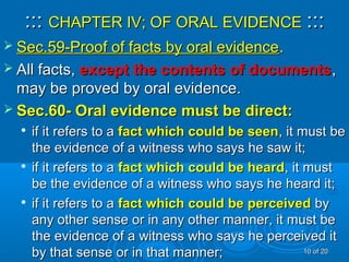 :::::: CHAPTER IV; OF ORAL EVIDENCECHAPTER IV; OF ORAL EVIDENCE ::::::
 Sec.59-Proof of facts by oral evidenceSec.59-Proof of facts by oral evidence..
 All facts,All facts, except the contents of documentsexcept the contents of documents,,
may be proved by oral evidence.may be proved by oral evidence.
 Sec.60- Oral evidence must be direct:Sec.60- Oral evidence must be direct:

if it refers to aif it refers to a fact which could be seenfact which could be seen, it must be, it must be
the evidence of a witness who says he saw it;the evidence of a witness who says he saw it;

if it refers to aif it refers to a fact which could be heardfact which could be heard, it must, it must
be the evidence of a witness who says he heard it;be the evidence of a witness who says he heard it;

if it refers to aif it refers to a fact which could be perceivedfact which could be perceived byby
any other sense or in any other manner, it must beany other sense or in any other manner, it must be
the evidence of a witness who says he perceived itthe evidence of a witness who says he perceived it
by that sense or in that manner;by that sense or in that manner; 1010 of 20of 20
 