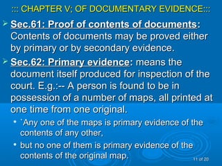 ::: CHAPTER V; OF DOCUMENTARY EVIDENCE:::::: CHAPTER V; OF DOCUMENTARY EVIDENCE:::
 Sec.61: Proof of contents of documentsSec.61: Proof of contents of documents::
Contents of documents may be proved eitherContents of documents may be proved either
by primary or by secondary evidence.by primary or by secondary evidence.
 Sec.62: Primary evidenceSec.62: Primary evidence:: means themeans the
document itself produced for inspection of thedocument itself produced for inspection of the
court. E.g.:-- A person is found to be incourt. E.g.:-- A person is found to be in
possession of a number of maps, all printed atpossession of a number of maps, all printed at
one time from one original.one time from one original.

`Any one of the maps is primary evidence of the`Any one of the maps is primary evidence of the
contents of any other,contents of any other,

but no one of them is primary evidence of thebut no one of them is primary evidence of the
contents of the original map.contents of the original map. 1111 of 20of 20
 