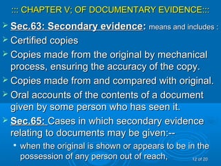 ::: CHAPTER V; OF DOCUMENTARY EVIDENCE:::::: CHAPTER V; OF DOCUMENTARY EVIDENCE:::
 Sec.63: Secondary evidenceSec.63: Secondary evidence:: means and includes :means and includes :
 Certified copiesCertified copies
 Copies made from the original by mechanicalCopies made from the original by mechanical
process, ensuring the accuracy of the copy.process, ensuring the accuracy of the copy.
 Copies made from and compared with original.Copies made from and compared with original.
 Oral accounts of the contents of a documentOral accounts of the contents of a document
given by some person who has seen it.given by some person who has seen it.
 Sec.65:Sec.65: Cases in which secondary evidenceCases in which secondary evidence
relating to documents may be given:--relating to documents may be given:--

when the original is shown or appears to be in thewhen the original is shown or appears to be in the
possession of any person out of reach,possession of any person out of reach, 1212 of 20of 20
 