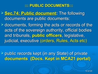 ::: PUBLIC DOCUMENTS:::::: PUBLIC DOCUMENTS:::
 Sec.74: Public documentSec.74: Public document:: The followingThe following
documents are public documents:documents are public documents:
 documents, forming the acts or records of thedocuments, forming the acts or records of the
acts of the sovereign authority, official bodiesacts of the sovereign authority, official bodies
and tribunals,and tribunals, public officerspublic officers, legislative,, legislative,
judicial, executivejudicial, executive (orders, Rules, Acts etc)(orders, Rules, Acts etc)
 public records kept (in any State) of privatepublic records kept (in any State) of private
documentsdocuments (Docs. Kept in MCA21 portal)(Docs. Kept in MCA21 portal)
1313 of 20of 20
 