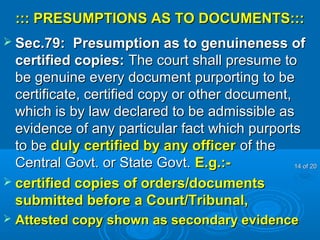 ::: PRESUMPTIONS AS TO DOCUMENTS:::::: PRESUMPTIONS AS TO DOCUMENTS:::
 Sec.79: Presumption as to genuineness ofSec.79: Presumption as to genuineness of
certified copies:certified copies: The court shall presume toThe court shall presume to
be genuine every document purporting to bebe genuine every document purporting to be
certificate, certified copy or other document,certificate, certified copy or other document,
which is by law declared to be admissible aswhich is by law declared to be admissible as
evidence of any particular fact which purportsevidence of any particular fact which purports
to beto be duly certified by any officerduly certified by any officer of theof the
Central Govt. or State Govt.Central Govt. or State Govt. E.g.:-E.g.:-
 certified copies of orders/documentscertified copies of orders/documents
submitted before a Court/Tribunal,submitted before a Court/Tribunal,
 Attested copy shown as secondary evidenceAttested copy shown as secondary evidence
1414 of 20of 20
 
