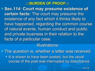 :::BURDEN OF PROOF::::::BURDEN OF PROOF:::
 Sec.114: Court may presume existence ofSec.114: Court may presume existence of
certain facts:certain facts: The court may presume theThe court may presume the
existence of any fact which it thinks likely toexistence of any fact which it thinks likely to
have happened, regarding the common coursehave happened, regarding the common course
of natural events, human conduct and publicof natural events, human conduct and public
and private business in their relation to theand private business in their relation to the
facts of a particular case.facts of a particular case.
IllustrationsIllustrations
 The question is, whether a letter was received.The question is, whether a letter was received.

It is shown to have been posted, but the usualIt is shown to have been posted, but the usual
course of the post was interrupted by disturbancecourse of the post was interrupted by disturbance
1616 of 20of 20
 