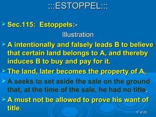 :::ESTOPPEL::::::ESTOPPEL:::
 Sec.115: EstoppelsSec.115: Estoppels:-:-
IllustrationIllustration
 A intentionally and falsely leads B to believeA intentionally and falsely leads B to believe
that certain land belongs to A, and therebythat certain land belongs to A, and thereby
induces B to buy and pay for it.induces B to buy and pay for it.
 The land, later becomes the property of A,The land, later becomes the property of A,
 A seeks to set aside the sale on the ground
that, at the time of the sale, he had no title..
 A must not be allowed to prove his want ofA must not be allowed to prove his want of
titletitle.. 1717 of 20of 20
 