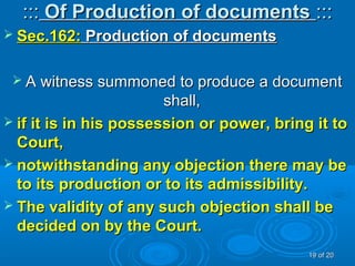 :::::: Of Production of documentsOf Production of documents ::::::
 Sec.162:Sec.162: Production of documentsProduction of documents
 A witness summoned to produce a documentA witness summoned to produce a document
shall,shall,
 if it is in his possession or power, bring it toif it is in his possession or power, bring it to
Court,Court,
 notwithstanding any objection there may benotwithstanding any objection there may be
to its production or to its admissibility.to its production or to its admissibility.
 The validity of any such objection shall beThe validity of any such objection shall be
decided on by the Court.decided on by the Court.
1919 of 20of 20
 