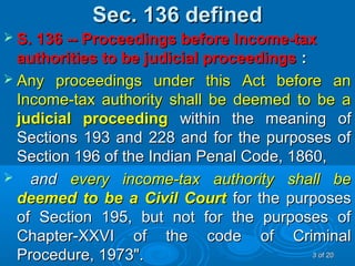 Sec. 136 definedSec. 136 defined
 S. 136 -- Proceedings before Income-taxS. 136 -- Proceedings before Income-tax
authorities to be judicial proceedingsauthorities to be judicial proceedings ::
 Any proceedings under this Act before anAny proceedings under this Act before an
Income-tax authority shall be deemed to be aIncome-tax authority shall be deemed to be a
judicial proceedingjudicial proceeding within the meaning ofwithin the meaning of
Sections 193 and 228 and for the purposes ofSections 193 and 228 and for the purposes of
Section 196 of the Indian Penal Code, 1860,Section 196 of the Indian Penal Code, 1860,
 andand every income-tax authority shall beevery income-tax authority shall be
deemed to be a Civil Courtdeemed to be a Civil Court for the purposesfor the purposes
of Section 195, but not for the purposes ofof Section 195, but not for the purposes of
Chapter-XXVI of the code of CriminalChapter-XXVI of the code of Criminal
Procedure, 1973".Procedure, 1973". 33 of 20of 20
 