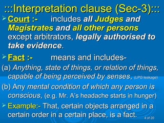 :::Interpretation clause (Sec-3)::::::Interpretation clause (Sec-3):::
 CourtCourt :-:- includesincludes allall JudgesJudges andand
MagistratesMagistrates andand all other personsall other persons
except arbitrators,except arbitrators, legally authorised tolegally authorised to
take evidencetake evidence..
 FactFact :-:- means and includes-means and includes-
(a)(a) Anything, state of things, or relation of things,Anything, state of things, or relation of things,
capable of being perceived by sensescapable of being perceived by senses,, (LPG leakage)(LPG leakage)
(b) Any(b) Any mental condition of which any person ismental condition of which any person is
consciousconscious,, (e.g. Mr. A’s headache starts in hunger)(e.g. Mr. A’s headache starts in hunger)
 Example:-Example:- That, certain objects arranged in aThat, certain objects arranged in a
certain order in a certain place, is a fact.certain order in a certain place, is a fact. 44 of 20of 20
 
