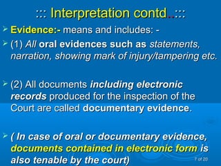 :::::: Interpretation contdInterpretation contd....::::::
 Evidence:-Evidence:- means and includes: -means and includes: -
 (1)(1) AllAll oral evidences such asoral evidences such as statements,statements,
narration, showing mark of injury/tampering etc.narration, showing mark of injury/tampering etc.
 (2) All documents(2) All documents including electronicincluding electronic
recordsrecords produced for the inspection of theproduced for the inspection of the
Court are calledCourt are called documentary evidencedocumentary evidence..
 ( In case of oral or documentary evidence,( In case of oral or documentary evidence,
documents contained in electronic formdocuments contained in electronic form isis
also tenable by the court)also tenable by the court) 77 of 20of 20
 