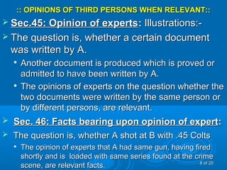 :: OPINIONS OF THIRD PERSONS WHEN RELEVANT:::: OPINIONS OF THIRD PERSONS WHEN RELEVANT::
 Sec.45: Opinion of expertsSec.45: Opinion of experts:: Illustrations:-Illustrations:-
 The question is, whether a certain documentThe question is, whether a certain document
was written by A.was written by A.

Another document is produced which is proved orAnother document is produced which is proved or
admitted to have been written by A.admitted to have been written by A.

The opinions of experts on the question whether theThe opinions of experts on the question whether the
two documents were written by the same person ortwo documents were written by the same person or
by different persons, are relevant.by different persons, are relevant.
 Sec. 46: Facts bearing upon opinion of expertSec. 46: Facts bearing upon opinion of expert::
 The question is, whether A shot at B with .45 ColtsThe question is, whether A shot at B with .45 Colts

The opinion of experts that A had same gun, having firedThe opinion of experts that A had same gun, having fired
shortly and is loaded with same series found at the crimeshortly and is loaded with same series found at the crime
scene, are relevant facts.scene, are relevant facts. 88 of 20of 20
 