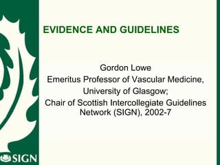EVIDENCE AND GUIDELINES Gordon Lowe Emeritus Professor of Vascular Medicine, University of Glasgow; Chair of Scottish Intercollegiate Guidelines Network (SIGN), 2002-7 