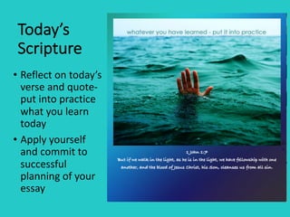 Today’s	
Scripture
• Reflect	on	today’s	
verse	and	quote-
put	into	practice	
what	you	learn	
today
• Apply	yourself	
and	commit	to	
successful	
planning	of	your	
essay
 