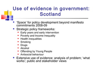 Use of evidence in government:
Scotland
 ‘Space’ for policy development beyond manifesto
commitments 2008-09
 Strategic policy frameworks:
 Early years and early intervention
 Poverty and Income Inequality
 Health inequalities
 Smoking
 Drugs
 Alcohol
 Offending by Young People
 Antisocial behaviour
 Extensive use of evidence: analysis of problem; ‘what
works’; public and stakeholder views
 