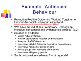 Example: Antisocial
Behaviour
 Promoting Positive Outcomes: Working Together to
Prevent Antisocial Behaviour in Scotland (
http://www.scotland.gov.uk/Resource/Doc/264302/0079222.pdf)
 “We have arrived at this Framework…through an
inclusive, consensual and evidence-led process” (p.2)
 Sources of evidence:
 Expert Advisory Group
 Review of published research and evaluation
 Analysis of ASBO breaches
 Interviews with LA Antisocial Behaviour Co-ordinators
 Interviews with senior police officers
 Focus groups with members of the public
 Interviews with young people
 So, is policy evidence-based?  It depends!
 