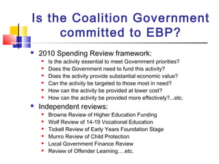 Is the Coalition Government
committed to EBP?
 2010 Spending Review framework:
 Is the activity essential to meet Government priorities?
 Does the Government need to fund this activity?
 Does the activity provide substantial economic value?
 Can the activity be targeted to those most in need?
 How can the activity be provided at lower cost?
 How can the activity be provided more effectively?...etc.
 Independent reviews:
 Browne Review of Higher Education Funding
 Wolf Review of 14-19 Vocational Education
 Tickell Review of Early Years Foundation Stage
 Munro Review of Child Protection
 Local Government Finance Review
 Review of Offender Learning….etc.
 
