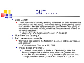 BUT…….
 Child Benefit
 “The Chancellor’s Monday morning bombshell on child benefits was
raw politics and bad policy. There was dismay amongst very senior
civil servants, who still believed that this government was going to
be different. No more rushed, confused announcements in time for
the news headlines.”

(Secret Diary of a Civil Servant, Observer, 10th
Oct. 2010)
 ‘Bonfire of the Quangos’
 And…remember cannabis:
 “Cannabis has become the football in a context between evidence
and passion.”

(Colin Blakemore, Observer, 4th
May 2008)
 ‘Policy-based evidence’?
 “…we will never produce the type of knowledge base that
healthy progressive societies need when the government
mantra of “evidence-based policy” is so easily translated into
“policy-based evidence” (Tombs and Whyte, 2003, p.20).
 