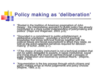 Policy making as ‘deliberation’
 “Rooted in the tradition of American pragmatism of John
Dewey…the interpretative approach to public policy has already
contributed to a more subtle understanding of policymaking and
politics” (Hajer and Wagenaar, 2003, p.6).
 “Grounded in a commitment to public enlightenment, a
deliberative orientation…promotes a form of practical
knowledge that brings technical findings together with the
political values and social assumptions to which they relate, as
well as the action-oriented narratives required for decision
making” (Fischer, 2009, p.7).
 “(T)he choice of policy instrument is not a technical problem that
can be safely delegated to experts. It raises institutional, social
and moral issues that must be clarified through a process of
public deliberation and resolved by political means.” (Majone,
1989, p.143).
 “Argumentation is the key process through which citizens and
policy makers arrive at moral judgements and policy choices”
(Majone, 1989, p.3).
 