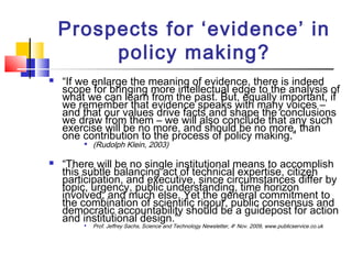 Prospects for ‘evidence’ in
policy making?
 “If we enlarge the meaning of evidence, there is indeed
scope for bringing more intellectual edge to the analysis of
what we can learn from the past. But, equally important, if
we remember that evidence speaks with many voices –
and that our values drive facts and shape the conclusions
we draw from them – we will also conclude that any such
exercise will be no more, and should be no more, than
one contribution to the process of policy making.”

(Rudolph Klein, 2003)
 “There will be no single institutional means to accomplish
this subtle balancing act of technical expertise, citizen
participation, and executive, since circumstances differ by
topic, urgency, public understanding, time horizon
involved, and much else. Yet the general commitment to
the combination of scientific rigour, public consensus and
democratic accountability should be a guidepost for action
and institutional design.”
Prof. Jeffrey Sachs, Science and Technology Newsletter, 4th
Nov. 2009, www.publicservice.co.uk
 