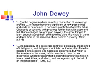 John Dewey
 “…(I)n the degree in which an active conception of knowledge
prevails … (c)hange becomes significant of new possibilities
and ends to be attained; it becomes prophetic of a better future.
Change is associated with progress rather than with lapse and
fall. Since changes are going on anyway, the great thing is to
learn enough about them so that we be able to lay hold of them
and turn them in the direction of our desires.” (Dewey, 1957,
p.116)
 “…the necessity of a deliberate control of policies by the method
of intelligence, an intelligence which is not the faculty of intellect
honored in text-books and neglected elsewhere, but which is
the sum-total of impulses, habits, emotions, records, and
discoveries which forecast what is desirable and undesirable in
future possibilities, and which contrive ingeniously in behalf of
an imagined good” (1993, p.9)
 