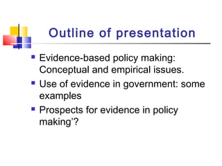 Outline of presentation
 Evidence-based policy making:
Conceptual and empirical issues.
 Use of evidence in government: some
examples
 Prospects for evidence in policy
making’?
 