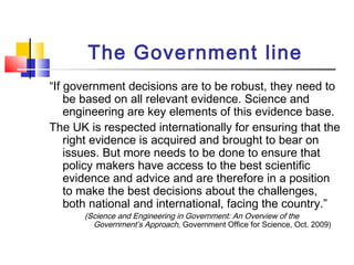 The Government line
“If government decisions are to be robust, they need to
be based on all relevant evidence. Science and
engineering are key elements of this evidence base.
The UK is respected internationally for ensuring that the
right evidence is acquired and brought to bear on
issues. But more needs to be done to ensure that
policy makers have access to the best scientific
evidence and advice and are therefore in a position
to make the best decisions about the challenges,
both national and international, facing the country.”
(Science and Engineering in Government: An Overview of the
Government’s Approach, Government Office for Science, Oct. 2009)
 