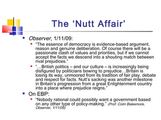 The ‘Nutt Affair’
 Observer, 1/11/09:
 “The essence of democracy is evidence-based argument,
reason and genuine deliberation. Of course there will be a
passionate clash of values and priorities, but if we cannot
accept the facts we descend into a shouting match between
rival prejudices.”
 “…British politics – and our culture – is increasingly being
disfigured by politicians bowing to prejudice…Britain is
losing its way, unmoored from its tradition of fair play, debate
and respect for facts. Nutt’s sacking was another milestone
in Britain’s progression from a great Enlightenment country
into a place where prejudice reigns.”
 On EBP:
 “Nobody rational could possibly want a government based
on any other type of policy-making.” (Prof. Colin Blakemore,
Observer, 1/11/09)
 