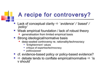 A recipe for controversy?
 Lack of conceptual clarity  ‘evidence’ / ‘based’ /
‘policy’
 Weak empirical foundation / lack of robust theory
 generalisation from limited empirical basis
 Strong ideological/normative basis
 deep-seated controversy re. rationality/technocracy

‘Enlightenment’ values

critique of expertise/technocracy

politics/power
 cf. evidence-based policy or policy-based evidence?
  debate tends to conflate empirical/normative  ‘is
v should’
 