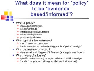 What does it mean for ‘policy’
to be ‘evidence-
based/informed’?
 What is ‘policy’?
 ideologies/paradigms
 problems/needs
 strategies/objectives/targets
 measures/legislation
 practices/guidelines
 What type of influence/impact?
 instrumental  conceptual
 implementation  understanding problem/’policy paradigm’
 What degree/level of impact?
 determination  ‘degree of influence’ (amongst many factors)
 What means of influence?
 specific research study  expert advice  tacit knowledge
 ‘product’  ‘process’ (dialogue/relationships/networks)
 