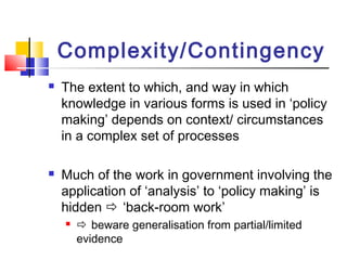 Complexity/Contingency
 The extent to which, and way in which
knowledge in various forms is used in ‘policy
making’ depends on context/ circumstances
in a complex set of processes
 Much of the work in government involving the
application of ‘analysis’ to ‘policy making’ is
hidden  ‘back-room work’
  beware generalisation from partial/limited
evidence
 