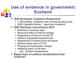 Use of evidence in government:
Scotland
 Well-developed ‘analytical infrastructure’
 c. 300 analysts / analytical units covering all policy areas
 2006 ‘Capability Review’  “good use of evidence”
 SNP Manifesto commitments 2007:
 Reduction in business rates
 Removal of tolls on Forth/Tay bridges
 Replacement of Council Tax with LIT
 Abolition of graduate endowment fee
 Replacement of student loans with grants
 Minimum class sizes in P1-P3
 Phasing out of prescription charges
 Additional police ‘on the beat’
 …and…Scottish independence!
 Based more on political considerations than
evidence?
 