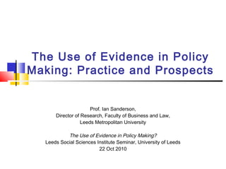 The Use of Evidence in Policy
Making: Practice and Prospects
Prof. Ian Sanderson,
Director of Research, Faculty of Business and Law,
Leeds Metropolitan University
The Use of Evidence in Policy Making?
Leeds Social Sciences Institute Seminar, University of Leeds
22 Oct 2010
 