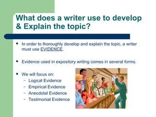 What does a writer use to develop
& Explain the topic?
 In order to thoroughly develop and explain the topic, a writer
must use EVIDENCE.
 Evidence used in expository writing comes in several forms.
 We will focus on:
– Logical Evidence
– Empirical Evidence
– Anecdotal Evidence
– Testimonial Evidence
 