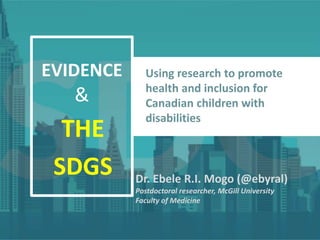 EVIDENCE
&
THE
SDGS
Using research to promote
health and inclusion for
Canadian children with
disabilities
Dr. Ebele R.I. Mogo (@ebyral)
Postdoctoral researcher, McGill University
Faculty of Medicine
 
