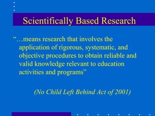 Scientifically Based Research
“…means research that involves the
 application of rigorous, systematic, and
 objective procedures to obtain reliable and
 valid knowledge relevant to education
 activities and programs”

       (No Child Left Behind Act of 2001)
 