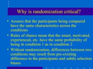 Why is randomization critical?
• Assures that the participants being compared
  have the same characteristics across the
  conditions
• Rules of chance mean that the smart, motivated,
  experienced, etc. have the same probability of
  being in condition 1 as in condition 2
• Without randomization, differences between two
  conditions may result from pre-existing
  difference in the participants and subtle selection
  biases
 