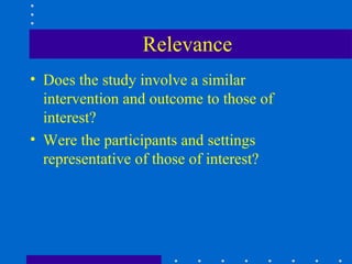 Relevance
• Does the study involve a similar
  intervention and outcome to those of
  interest?
• Were the participants and settings
  representative of those of interest?
 