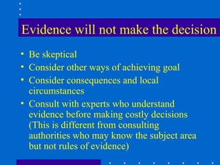 Evidence will not make the decision
• Be skeptical
• Consider other ways of achieving goal
• Consider consequences and local
  circumstances
• Consult with experts who understand
  evidence before making costly decisions
  (This is different from consulting
  authorities who may know the subject area
  but not rules of evidence)
 