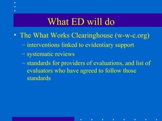 What ED will do
• The What Works Clearinghouse (w-w-c.org)
  – interventions linked to evidentiary support
  – systematic reviews
  – standards for providers of evaluations, and list of
    evaluators who have agreed to follow those
    standards
 