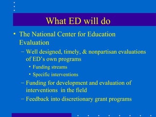 What ED will do
• The National Center for Education
  Evaluation
  – Well designed, timely, & nonpartisan evaluations
    of ED’s own programs
     • Funding streams
     • Specific interventions
  – Funding for development and evaluation of
    interventions in the field
  – Feedback into discretionary grant programs
 