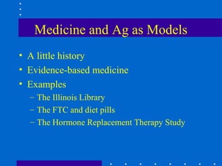 Medicine and Ag as Models
• A little history
• Evidence-based medicine
• Examples
  – The Illinois Library
  – The FTC and diet pills
  – The Hormone Replacement Therapy Study
 